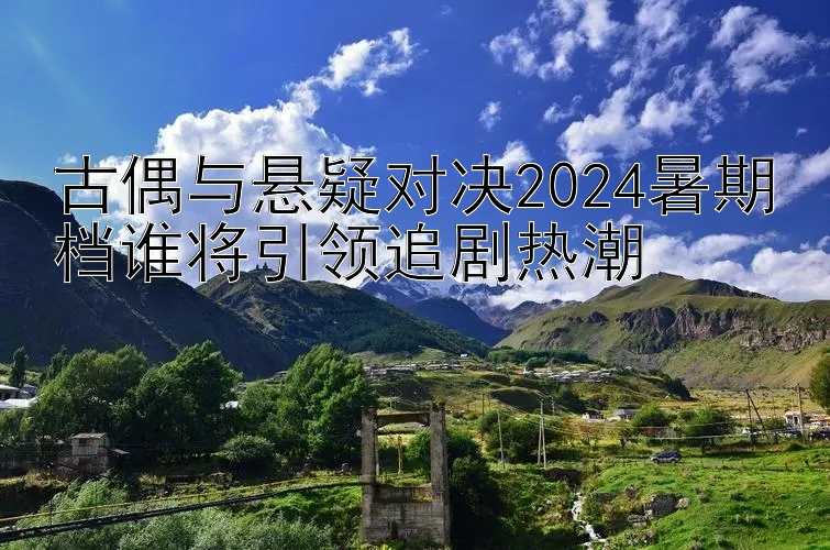 古偶与悬疑对决2024暑期档谁将引领追剧热潮