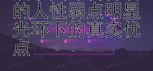 娱乐圈爆料背后的人性弱点明星光环下的真实优点